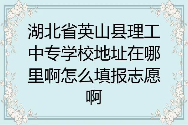 湖北省英山县理工中专学校地址在哪里啊怎么填报志愿啊