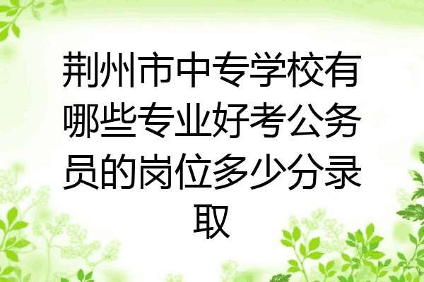 荆州市中专学校有哪些专业好考公务员的岗位多少分录取