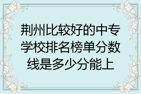 荆州比较好的中专学校排名榜单分数线是多少分能上