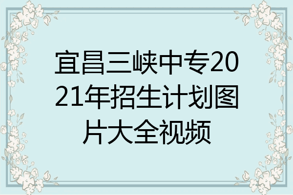 宜昌三峡中专2021年招生计划图片大全视频