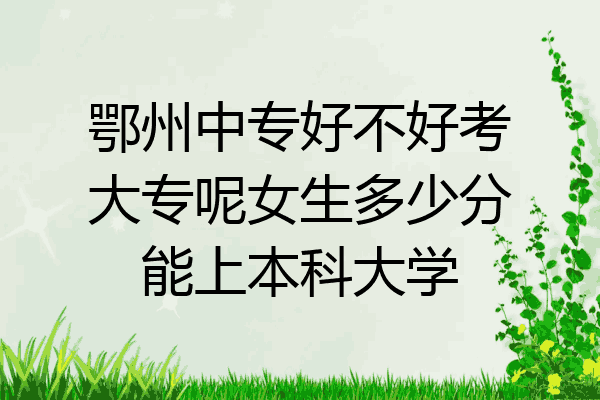 鄂州中专好不好考大专呢女生多少分能上本科大学