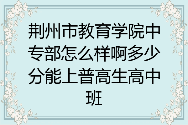 荆州市教育学院中专部怎么样啊多少分能上普高生高中班