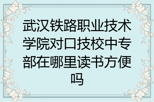 武汉铁路职业技术学院对口技校中专部在哪里读书方便吗