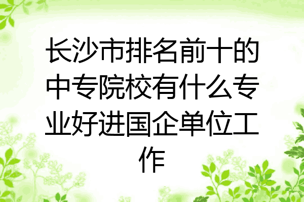 长沙市排名前十的中专院校有什么专业好进国企单位工作