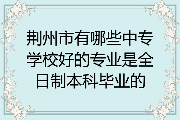 荆州市有哪些中专学校好的专业是全日制本科毕业的