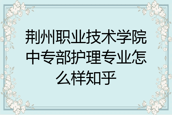 荆州职业技术学院中专部护理专业怎么样知乎