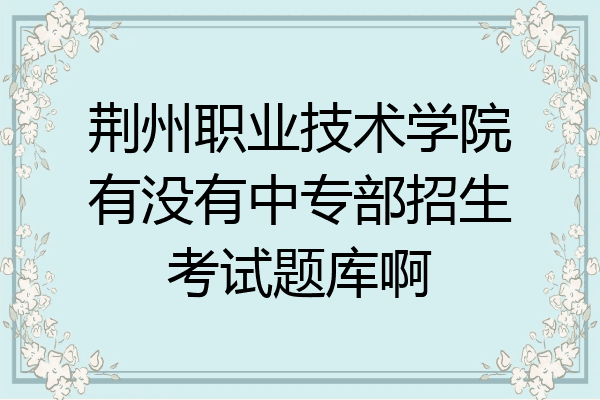 荆州职业技术学院有没有中专部招生考试题库啊
