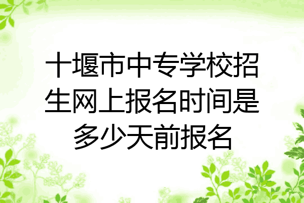 十堰市中专学校招生网上报名时间是多少天前报名
