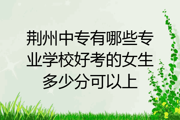 荆州中专有哪些专业学校好考的女生多少分可以上