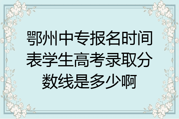鄂州中专报名时间表学生高考录取分数线是多少啊