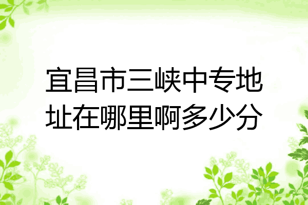 宜昌市三峡中专地址在哪里啊多少分