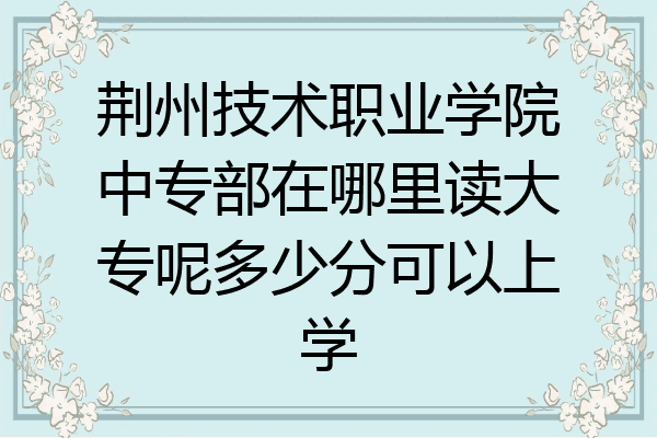 荆州技术职业学院中专部在哪里读大专呢多少分可以上学