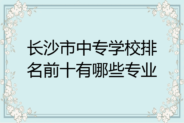 长沙市中专学校排名前十有哪些专业