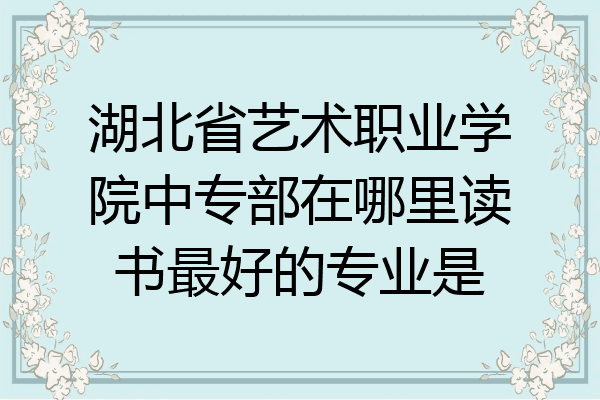 湖北省艺术职业学院中专部在哪里读书最好的专业是