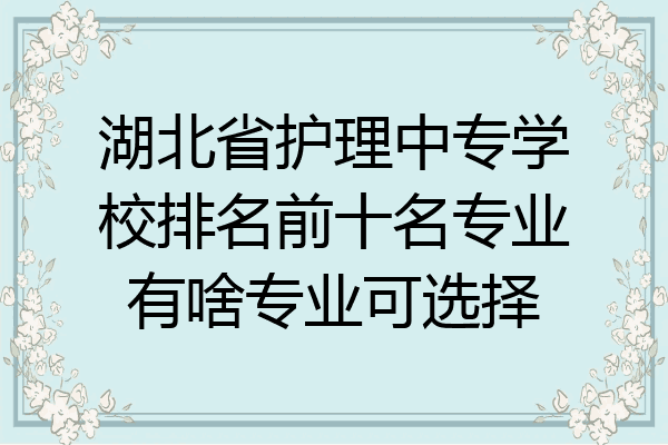 湖北省护理中专学校排名前十名专业有啥专业可选择