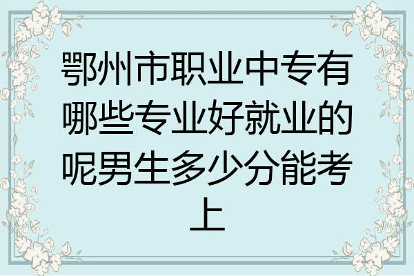 鄂州市职业中专有哪些专业好就业的呢男生多少分能考上
