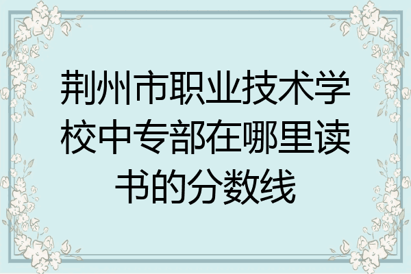 荆州市职业技术学校中专部在哪里读书的分数线