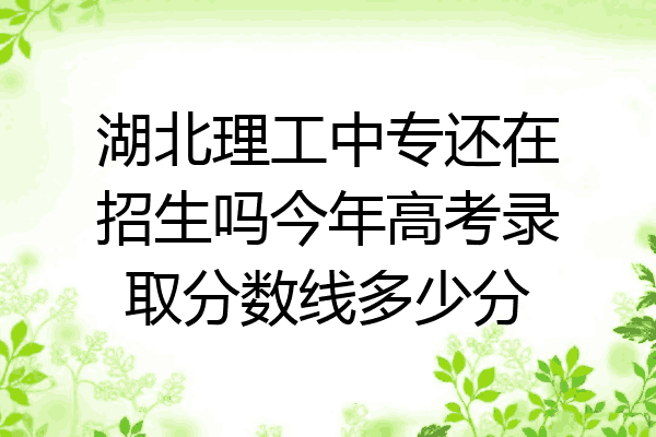 湖北理工中专还在招生吗今年高考录取分数线多少分
