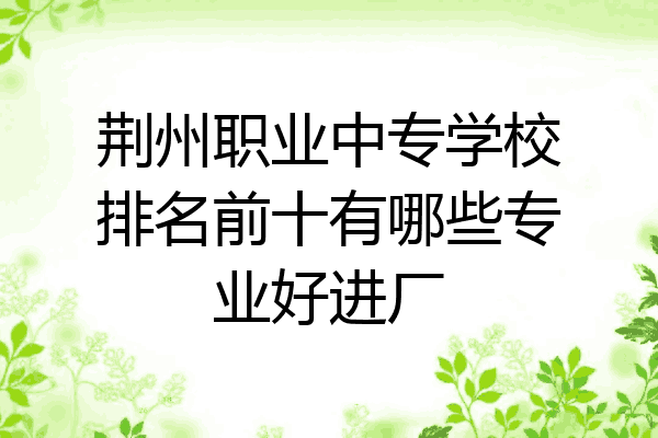 荆州职业中专学校排名前十有哪些专业好进厂
