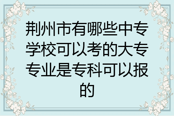 荆州市有哪些中专学校可以考的大专专业是专科可以报的