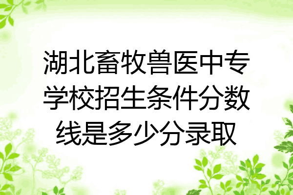 湖北畜牧兽医中专学校招生条件分数线是多少分录取