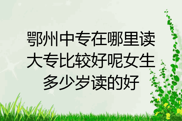 鄂州中专在哪里读大专比较好呢女生多少岁读的好