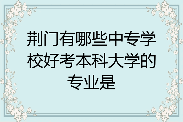 荆门有哪些中专学校好考本科大学的专业是
