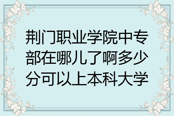 荆门职业学院中专部在哪儿了啊多少分可以上本科大学