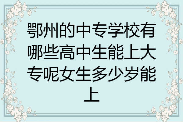 鄂州的中专学校有哪些高中生能上大专呢女生多少岁能上
