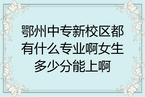 鄂州中专新校区都有什么专业啊女生多少分能上啊