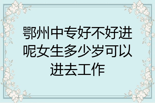 鄂州中专好不好进呢女生多少岁可以进去工作