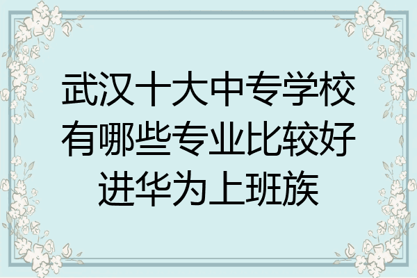 武汉十大中专学校有哪些专业比较好进华为上班族