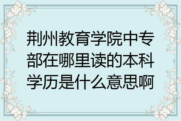 荆州教育学院中专部在哪里读的本科学历是什么意思啊