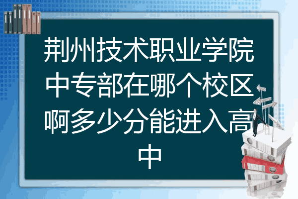 荆州技术职业学院中专部在哪个校区啊多少分能进入高中
