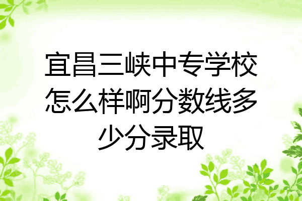 宜昌三峡中专学校怎么样啊分数线多少分录取