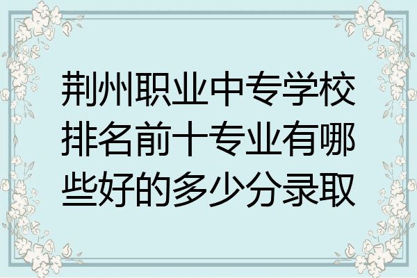 荆州职业中专学校排名前十专业有哪些好的多少分录取