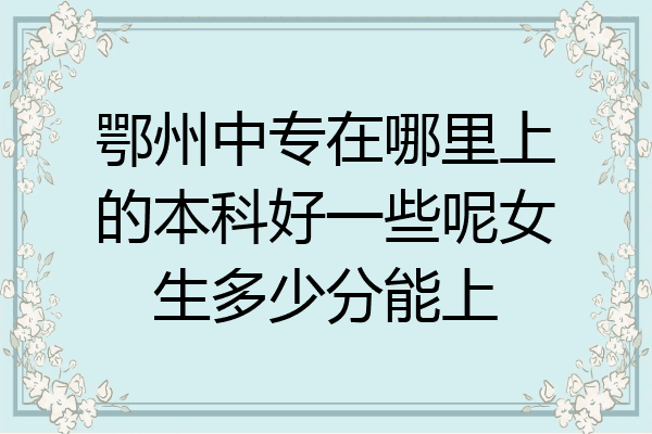 鄂州中专在哪里上的本科好一些呢女生多少分能上