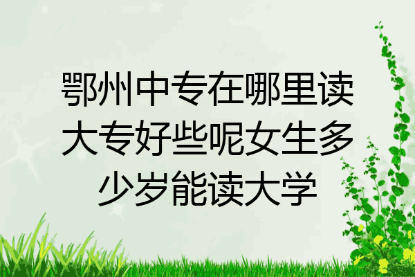 鄂州中专在哪里读大专好些呢女生多少岁能读大学