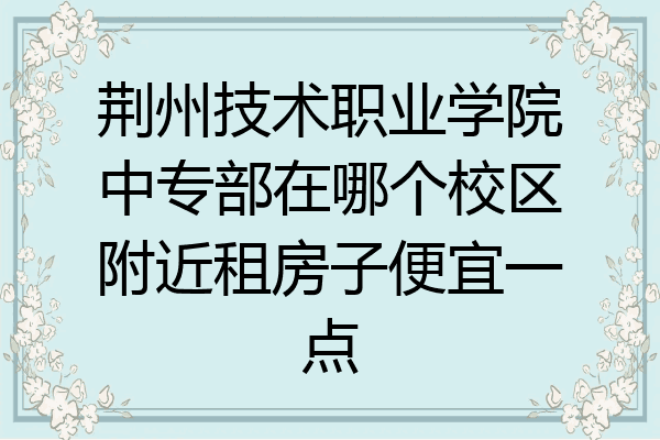荆州技术职业学院中专部在哪个校区附近租房子便宜一点