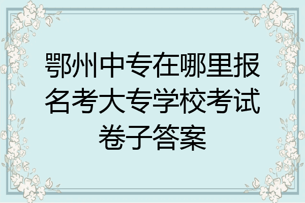 鄂州中专在哪里报名考大专学校考试卷子答案