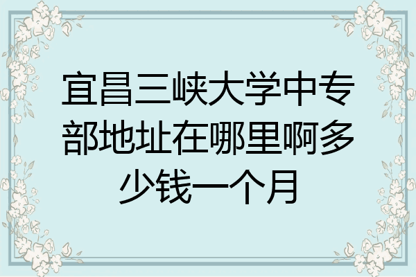 宜昌三峡大学中专部地址在哪里啊多少钱一个月