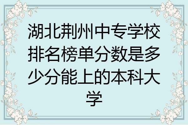 湖北荆州中专学校排名榜单分数是多少分能上的本科大学
