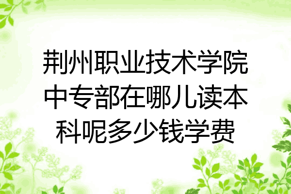 荆州职业技术学院中专部在哪儿读本科呢多少钱学费