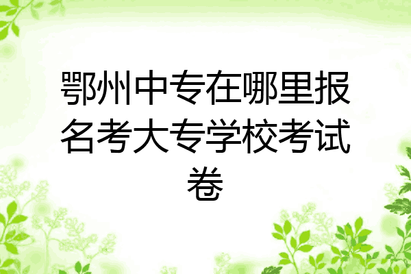 鄂州中专在哪里报名考大专学校考试卷
