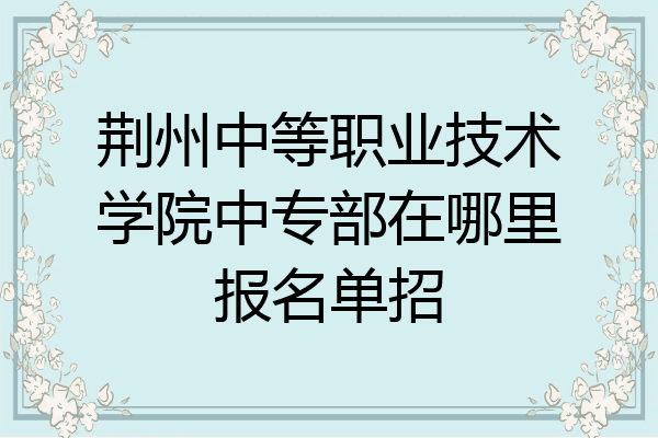 荆州中等职业技术学院中专部在哪里报名单招