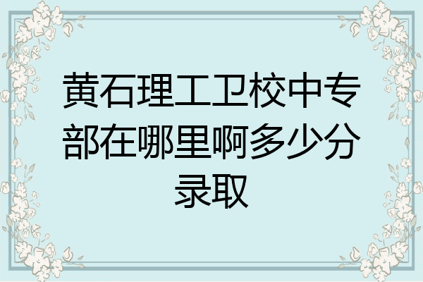 黄石理工卫校中专部在哪里啊多少分录取