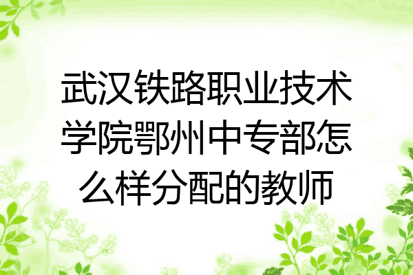 武汉铁路职业技术学院鄂州中专部怎么样分配的教师