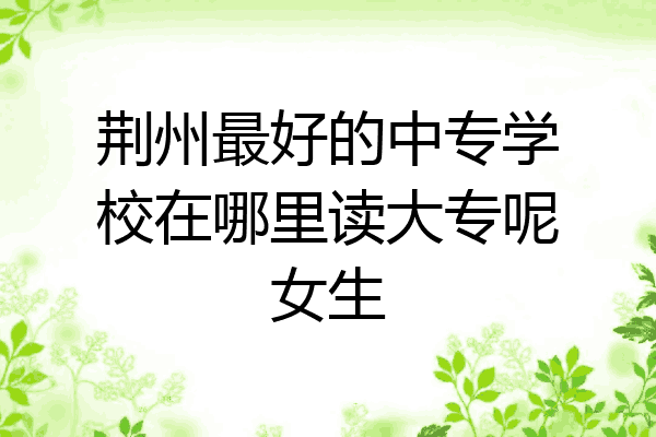 荆州最好的中专学校在哪里读大专呢女生