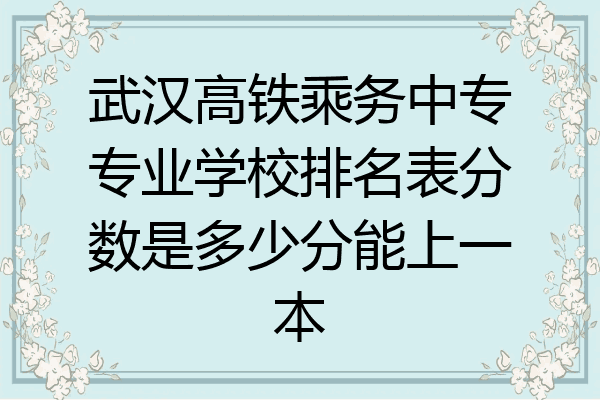 武汉高铁乘务中专专业学校排名表分数是多少分能上一本