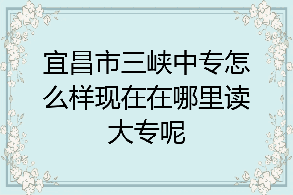 宜昌市三峡中专怎么样现在在哪里读大专呢